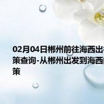 02月04日郴州前往海西出行防疫政策查询-从郴州出发到海西的防疫政策