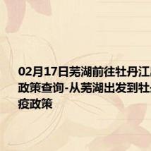 02月17日芜湖前往牡丹江出行防疫政策查询-从芜湖出发到牡丹江的防疫政策