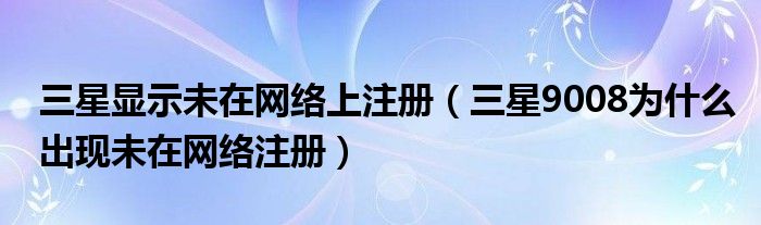 三星显示未注册网络(为什么三星9008未注册网络)