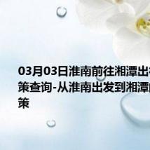 03月03日淮南前往湘潭出行防疫政策查询-从淮南出发到湘潭的防疫政策