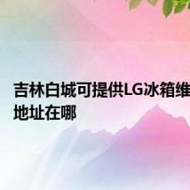 吉林白城可提供LG冰箱维修服务地址在哪