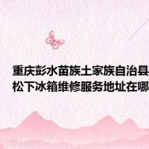 重庆彭水苗族土家族自治县可提供松下冰箱维修服务地址在哪