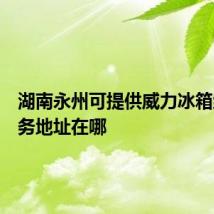 湖南永州可提供威力冰箱维修服务地址在哪