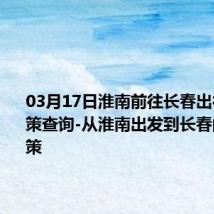 03月17日淮南前往长春出行防疫政策查询-从淮南出发到长春的防疫政策