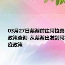 03月27日芜湖前往阿拉善出行防疫政策查询-从芜湖出发到阿拉善的防疫政策