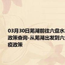 03月30日芜湖前往六盘水出行防疫政策查询-从芜湖出发到六盘水的防疫政策