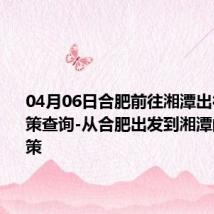 04月06日合肥前往湘潭出行防疫政策查询-从合肥出发到湘潭的防疫政策