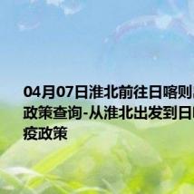 04月07日淮北前往日喀则出行防疫政策查询-从淮北出发到日喀则的防疫政策