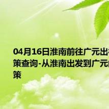 04月16日淮南前往广元出行防疫政策查询-从淮南出发到广元的防疫政策