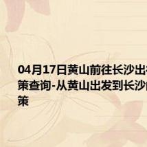 04月17日黄山前往长沙出行防疫政策查询-从黄山出发到长沙的防疫政策