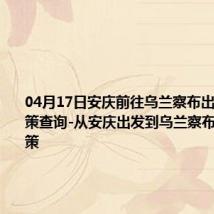 04月17日安庆前往乌兰察布出行防疫政策查询-从安庆出发到乌兰察布的防疫政策