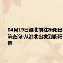 04月19日淮北前往衡阳出行防疫政策查询-从淮北出发到衡阳的防疫政策