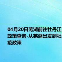 04月20日芜湖前往牡丹江出行防疫政策查询-从芜湖出发到牡丹江的防疫政策