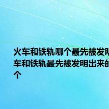 火车和铁轨哪个最先被发明出来 火车和铁轨最先被发明出来的是哪一个