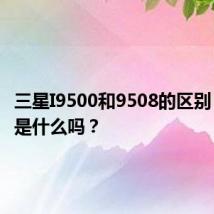 三星I9500和9508的区别 你知道是什么吗？