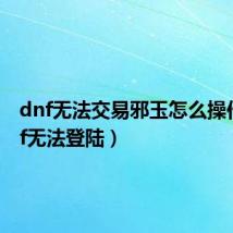 dnf无法交易邪玉怎么操作（dnf无法登陆）