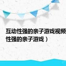 互动性强的亲子游戏视频（互动性强的亲子游戏）