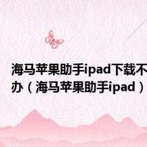 海马苹果助手ipad下载不了怎么办（海马苹果助手ipad）