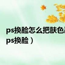 ps换脸怎么把肤色融合（ps换脸）