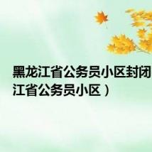 黑龙江省公务员小区封闭（黑龙江省公务员小区）