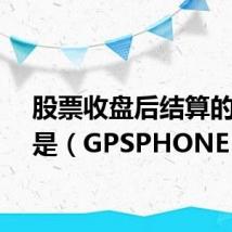 股票收盘后结算的时间是（GPSPHONE）