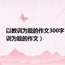 以教训为题的作文300字（以教训为题的作文）