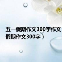 五一假期作文300字作文（五一假期作文300字）