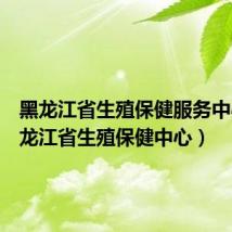 黑龙江省生殖保健服务中心（黑龙江省生殖保健中心）