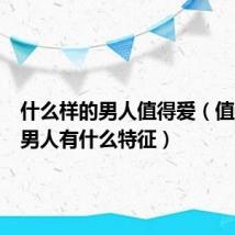 什么样的男人值得爱（值得爱的男人有什么特征）