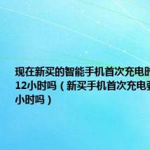 现在新买的智能手机首次充电时需要充满12小时吗（新买手机首次充电要充到12小时吗）