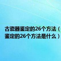 古瓷器鉴定的26个方法（古瓷器鉴定的26个方法是什么）