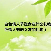 白色情人节送女友什么礼物好（白色情人节送女友的礼物）