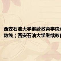 西安石油大学继续教育学院录取分数线（西安石油大学继续教育学院）