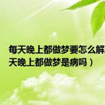 每天晚上都做梦要怎么解决（每天晚上都做梦是病吗）