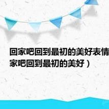 回家吧回到最初的美好表情包（回家吧回到最初的美好）