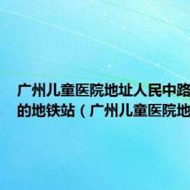 广州儿童医院地址人民中路318号的地铁站（广州儿童医院地址）