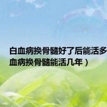 白血病换骨髓好了后能活多久（白血病换骨髓能活几年）