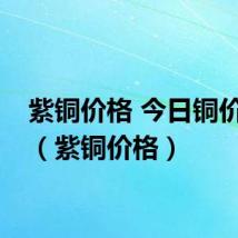 紫铜价格 今日铜价行情（紫铜价格）