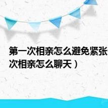 第一次相亲怎么避免紧张（第一次相亲怎么聊天）