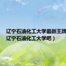 辽宁石油化工大学最新王牌专业（辽宁石油化工大学吧）