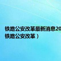 铁路公安改革最新消息2021年（铁路公安改革）