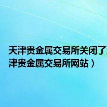 天津贵金属交易所关闭了没（天津贵金属交易所网站）