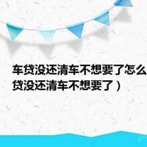 车贷没还清车不想要了怎么办（车贷没还清车不想要了）