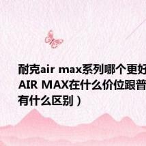 耐克air max系列哪个更好（Nike AIR MAX在什么价位跟普通Nike有什么区别）