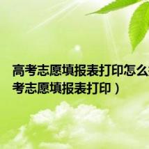 高考志愿填报表打印怎么打（高考志愿填报表打印）