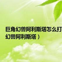 巨角幻兽阿利斯塔怎么打（巨角幻兽阿利斯塔）