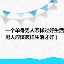 一个单身男人怎样过好生活（单身男人应该怎样生活才好）