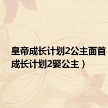 皇帝成长计划2公主面首（皇帝成长计划2娶公主）