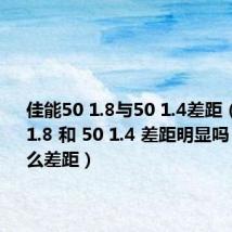 佳能50 1.8与50 1.4差距（佳能50 1.8 和 50 1.4 差距明显吗 都有什么差距）