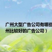 广州大型广告公司有哪些?（广州比较好的广告公司）